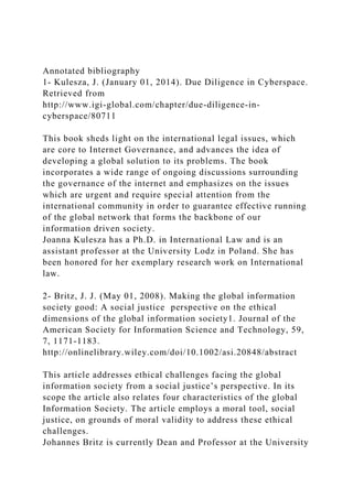 Annotated bibliography
1- Kulesza, J. (January 01, 2014). Due Diligence in Cyberspace.
Retrieved from
http://www.igi-global.com/chapter/due-diligence-in-
cyberspace/80711
This book sheds light on the international legal issues, which
are core to Internet Governance, and advances the idea of
developing a global solution to its problems. The book
incorporates a wide range of ongoing discussions surrounding
the governance of the internet and emphasizes on the issues
which are urgent and require special attention from the
international community in order to guarantee effective running
of the global network that forms the backbone of our
information driven society.
Joanna Kulesza has a Ph.D. in International Law and is an
assistant professor at the University Lodz in Poland. She has
been honored for her exemplary research work on International
law.
2- Britz, J. J. (May 01, 2008). Making the global information
society good: A social justice perspective on the ethical
dimensions of the global information society1. Journal of the
American Society for Information Science and Technology, 59,
7, 1171-1183.
http://onlinelibrary.wiley.com/doi/10.1002/asi.20848/abstract
This article addresses ethical challenges facing the global
information society from a social justice’s perspective. In its
scope the article also relates four characteristics of the global
Information Society. The article employs a moral tool, social
justice, on grounds of moral validity to address these ethical
challenges.
Johannes Britz is currently Dean and Professor at the University
 