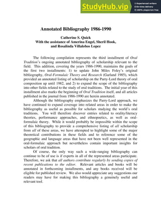 Oral Tradition, 12/2 (1997): 366-484
Annotated Bibliography 1986-1990
Catherine S. Quick
With the assistance of Amerina Engel, Sheril Hook,
and Rosalinda Villalobos Lopez
The following compilation represents the third installment of Oral
Tradition’s ongoing annotated bibliography of scholarship relevant to the
field. This addition, covering the years 1986-1990, maintains the goals of
the first two installments: 1) to update John Miles Foley’s original
bibliography, Oral-Formulaic Theory and Research (Garland 1985), which
provided an annotated listing of scholarship on the Parry-Lord theory of oral
composition up until 1982, and 2) to expand the scope of the bibliography
into other fields related to the study of oral traditions. The initial year of this
installment also marks the beginning of Oral Tradition itself, and all articles
published in the journal from 1986-1990 are herein annotated.
Although the bibliography emphasizes the Parry-Lord approach, we
have continued to expand coverage into related areas in order to make the
bibliography as useful as possible for scholars studying the world’s oral
traditions. You will therefore discover entries related to orality/literacy
theories, performance approaches, and ethnopoetics, as well as oral-
formulaic theory. While it would probably be impossible within the scope
of this bibliography to provide a comprehensive listing of all scholarship
from all of these areas, we have attempted to highlight some of the major
theoretical contributions in these fields and to reference some of the
geographic and language areas that have not been well represented in the
oral-formulaic approach but nevertheless contain important insights for
scholars of oral tradition.
Of course, the only way such a wide-ranging bibliography can
continue to be of use is if experts in all of the represented areas participate.
Therefore, we ask that all authors contribute regularly by sending copies of
recent publications to the editor. Relevant articles and books will be
annotated in forthcoming installments, and any books received will be
eligible for published review. We also would appreciate any suggestions our
readers may have for making this bibliography a genuinely useful and
relevant tool.
 