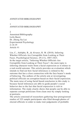 ANNOTATED BIBLIOGRAPHY
1
ANNOTATED BIBLIOGRAPHY
2
Annotated Bibliography
Leila Bazzi
Dr. Zhong Xu Lui
Experimental Psychology
2-14-19
Article #1
Lin, C., Adolphs, R., & Alvarez, R. M. (2018). Inferring
Whether Officials Are Corruptible from Looking at Their
Faces. Psychological Science, 29 (11), 1807-1823.
In the target article, “Inferring Whether Officials Are
Corruptible from Looking at Their Faces”, the main topic is
inferring character traits from a facial expression as it relates to
a real-world outcome. This article provides an evaluation which
intends to find out how facial inferences is related to the
outcome that has a close connection with the face bearer’s mode
of behaving. The authors of the article aim at investigating
political officials on corruption based on their facial expression.
The main raise of using facial based conclusion in this study is
because facial inferences are able to guide people’s social
behavior due to the fact that facial expression is rich in
information. The study clearly shows that people can be able to
separate corrupt politicians from clean ones by simply looking
at portraits.
The article consisted of researchers gathering four preregistered
studies of 325 sample participants who filed through photos of
elected officials in order to make trait judgements of probable
 