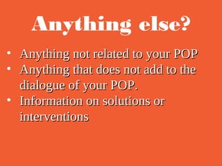 Anything else?
• Anything not related to your POPAnything not related to your POP
• Anything that does not add to theAnything that does not add to the
dialogue of your POP.dialogue of your POP.
• Information on solutions orInformation on solutions or
interventionsinterventions
 