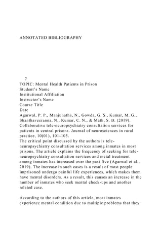ANNOTATED BIBLIOGRAPHY
7
TOPIC: Mental Health Patients in Prison
Student’s Name
Institutional Affiliation
Instructor’s Name
Course Title
Date
Agarwal, P. P., Manjunatha, N., Gowda, G. S., Kumar, M. G.,
Shanthaveeranna, N., Kumar, C. N., & Math, S. B. (2019).
Collaborative tele-neuropsychiatry consultation services for
patients in central prisons. Journal of neurosciences in rural
practice, 10(01), 101-105.
The critical point discussed by the authors is tele-
neuropsychiatry consultation services among inmates in most
prisons. The article explains the frequency of seeking for tele-
neuropsychiatry consultation services and metal treatment
among inmates has increased over the past five (Agarwal et al.,
2019). The increase in such cases is a result of most people
imprisoned undergo painful life experiences, which makes them
have mental disorders. As a result, this causes an increase in the
number of inmates who seek mental check-ups and another
related case.
According to the authors of this article, most inmates
experience mental condition due to multiple problems that they
 
