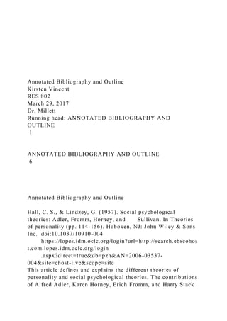Annotated Bibliography and Outline
Kirsten Vincent
RES 802
March 29, 2017
Dr. Millett
Running head: ANNOTATED BIBLIOGRAPHY AND
OUTLINE
1
ANNOTATED BIBLIOGRAPHY AND OUTLINE
6
Annotated Bibliography and Outline
Hall, C. S., & Lindzey, G. (1957). Social psychological
theories: Adler, Fromm, Horney, and Sullivan. In Theories
of personality (pp. 114-156). Hoboken, NJ: John Wiley & Sons
Inc. doi:10.1037/10910-004
https://lopes.idm.oclc.org/login?url=http://search.ebscohos
t.com.lopes.idm.oclc.org/login
.aspx?direct=true&db=pzh&AN=2006-03537-
004&site=ehost-live&scope=site
This article defines and explains the different theories of
personality and social psychological theories. The contributions
of Alfred Adler, Karen Horney, Erich Fromm, and Harry Stack
 