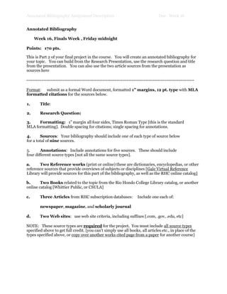 Annotated Bibliography Assignment Description Due: Week 16
Annotated Bibliography
Week 16, Finals Week , Friday midnight
Points: 170 pts.
This is Part 2 of your final project in the course. You will create an annotated bibliography for
your topic. You can build from the Research Presentation, use the research question and title
from the presentation. You can also use the two article sources from the presentation as
sources here
--------------------------------------------------------------------------------------------------------------
Format: submit as a formal Word document, formatted 1” margins, 12 pt. type with MLA
formatted citations for the sources below.
1. Title:
2. Research Question:
3. Formatting: 1” margin all four sides, Times Roman Type [this is the standard
MLA formatting]. Double spacing for citations; single spacing for annotations.
4. Sources: Your bibliography should include one of each type of source below
for a total of nine sources.
5. Annotations: Include annotations for five sources. These should include
four different source types [not all the same source types].
a. Two Reference works (print or online) these are dictionaries, encyclopedias, or other
reference sources that provide overviews of subjects or disciplines [Gale Virtual Reference
Library will provide sources for this part of the bibliography, as well as the RHC online catalog]
b. Two Books related to the topic from the Rio Hondo College Library catalog, or another
online catalog [Whittier Public, or CSULA]
c. Three Articles from RHC subscription databases: Include one each of:
newspaper, magazine, and scholarly journal
d. Two Web sites: use web site criteria, including suffixes [.com, .gov, .edu, etc]
NOTE: These source types are required for the project. You must include all source types
specified above to get full credit. [you can't simply use all books, all articles etc., in place of the
types specified above, or copy over another works cited page from a paper for another course]
 