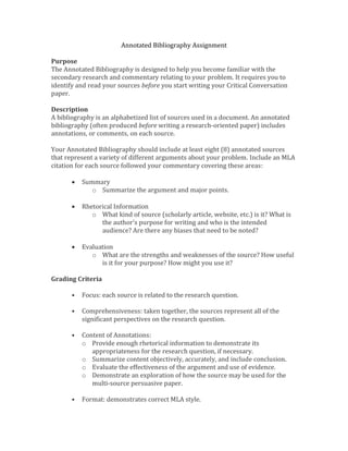 Annotated Bibliography Assignment
Purpose
The Annotated Bibliography is designed to help you become familiar with the
secondary research and commentary relating to your problem. It requires you to
identify and read your sources before you start writing your Critical Conversation
paper.
Description
A bibliography is an alphabetized list of sources used in a document. An annotated
bibliography (often produced before writing a research-oriented paper) includes
annotations, or comments, on each source.
Your Annotated Bibliography should include at least eight (8) annotated sources
that represent a variety of different arguments about your problem. Include an MLA
citation for each source followed your commentary covering these areas:
• Summary
o Summarize the argument and major points.
• Rhetorical Information
o What kind of source (scholarly article, website, etc.) is it? What is
the author’s purpose for writing and who is the intended
audience? Are there any biases that need to be noted?
• Evaluation
o What are the strengths and weaknesses of the source? How useful
is it for your purpose? How might you use it?
Grading Criteria
• Focus: each source is related to the research question.
• Comprehensiveness: taken together, the sources represent all of the
significant perspectives on the research question.
• Content of Annotations:
o Provide enough rhetorical information to demonstrate its
appropriateness for the research question, if necessary.
o Summarize content objectively, accurately, and include conclusion.
o Evaluate the effectiveness of the argument and use of evidence.
o Demonstrate an exploration of how the source may be used for the
multi-source persuasive paper.
• Format: demonstrates correct MLA style.
 
