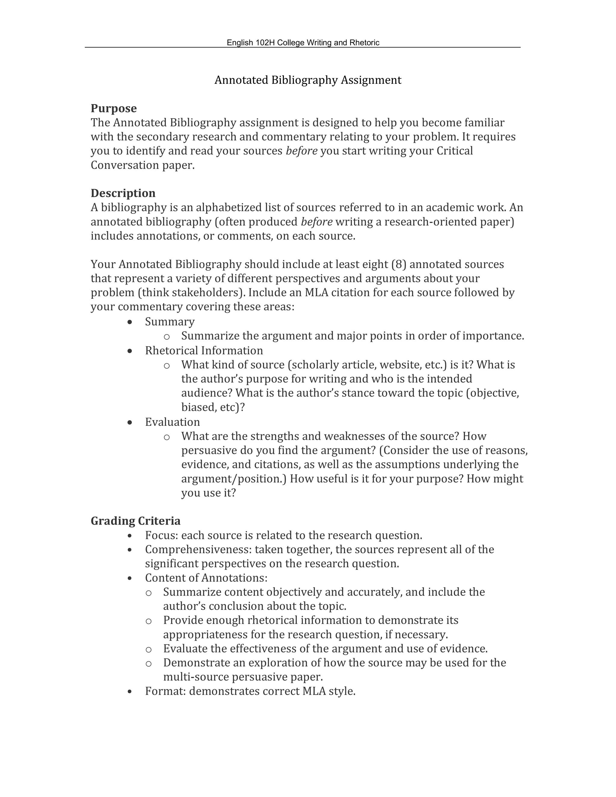 English 102H College Writing and Rhetoric
Annotated Bibliography Assignment
Purpose
The Annotated Bibliography assignment is designed to help you become familiar
with the secondary research and commentary relating to your problem. It requires
you to identify and read your sources before you start writing your Critical
Conversation paper.
Description
A bibliography is an alphabetized list of sources referred to in an academic work. An
annotated bibliography (often produced before writing a research-oriented paper)
includes annotations, or comments, on each source.
Your Annotated Bibliography should include at least eight (8) annotated sources
that represent a variety of different perspectives and arguments about your
problem (think stakeholders). Include an MLA citation for each source followed by
your commentary covering these areas:
• Summary
o Summarize the argument and major points in order of importance.
• Rhetorical Information
o What kind of source (scholarly article, website, etc.) is it? What is
the author’s purpose for writing and who is the intended
audience? What is the author’s stance toward the topic (objective,
biased, etc)?
• Evaluation
o What are the strengths and weaknesses of the source? How
persuasive do you find the argument? (Consider the use of reasons,
evidence, and citations, as well as the assumptions underlying the
argument/position.) How useful is it for your purpose? How might
you use it?
Grading Criteria
• Focus: each source is related to the research question.
• Comprehensiveness: taken together, the sources represent all of the
significant perspectives on the research question.
• Content of Annotations:
o Summarize content objectively and accurately, and include the
author’s conclusion about the topic.
o Provide enough rhetorical information to demonstrate its
appropriateness for the research question, if necessary.
o Evaluate the effectiveness of the argument and use of evidence.
o Demonstrate an exploration of how the source may be used for the
multi-source persuasive paper.
• Format: demonstrates correct MLA style.
 