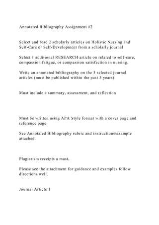 Annotated Bibliography Assignment #2
Select and read 2 scholarly articles on Holistic Nursing and
Self-Care or Self-Development from a scholarly journal
Select 1 additional RESEARCH article on related to self-care,
compassion fatigue, or compassion satisfaction in nursing.
Write an annotated bibliography on the 3 selected journal
articles (must be published within the past 5 years).
Must include a summary, assessment, and reflection
Must be written using APA Style format with a cover page and
reference page
See Annotated Bibliography rubric and instructions/example
attached.
Plagiarism receipts a must,
Please see the attachment for guidance and examples follow
directions well.
Journal Article 1
 