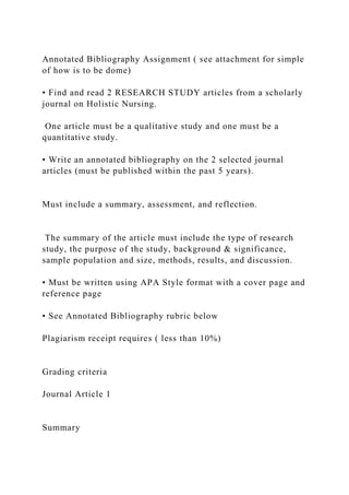 Annotated Bibliography Assignment ( see attachment for simple
of how is to be dome)
• Find and read 2 RESEARCH STUDY articles from a scholarly
journal on Holistic Nursing.
One article must be a qualitative study and one must be a
quantitative study.
• Write an annotated bibliography on the 2 selected journal
articles (must be published within the past 5 years).
Must include a summary, assessment, and reflection.
The summary of the article must include the type of research
study, the purpose of the study, background & significance,
sample population and size, methods, results, and discussion.
• Must be written using APA Style format with a cover page and
reference page
• See Annotated Bibliography rubric below
Plagiarism receipt requires ( less than 10%)
Grading criteria
Journal Article 1
Summary
 
