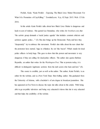 Pavlich, Katie. “Katie Pavlich – Exposing The Black Lives Matter Movement For
What It Is: Promotion of Cop Killing.” Townhall.com. N.p., 02 Sept. 2015. Web. 12 Feb.
2016.
In this article Katie Pavlich talks about how Black Lives Matter is dangerous and
leads to acts of violence. She quoted Lee Stranahan, who writes for breitbart.com, that
“the activist group demands a ‘racial justice agenda’ that includes constant criticism and
activism against police…” (3). She also brings up the Democratic Party and how they
“desperately” try to embrace this movement. Pavlich also talks about the new chant that
the protesters have started, “pigs in a blanket, fry em’ like bacon”. Which stands for dead
police officers in body bags. This goes to show that this protest and movement is very
dangerous if they are calling for dead police officers. The author also quotes Barbara
Reynolds, an author that writes for the Washington Post, “But at protests today, it is
difficult to distinguish legitimate activists from the mob actors who burn and loot.” (8).
This source is credible, just as well as the author. The author, Katie Pavlich, is an
editor for the website, and is a New York Times Best Selling author. She graduated from
the University of Arizona, with a bachelor’s of arts degree in broadcast journalism. She
has appeared on Fox News to discuss the topic she talks about in this article. With being
able to go on public television and being very educated it shows that she is very educated
and that helps the credibility of the website.
 