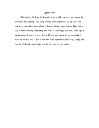 Opinion After
When starting this I said that I thought it was a valid movement, but I was on the
fence more than anything. After doing research on the negativities and the cons of this
topic my opinion did not really change. I do agree that they could do more things better,
such as better protesting and pointing their views at other things than racist, white cops. It
was interesting though to look at it from a different angle and having an open mind. It
shows me that I do need to look at both sides of the argument instead of only looking at it
from the side I am for, not thinking that the other side has valid points.
 