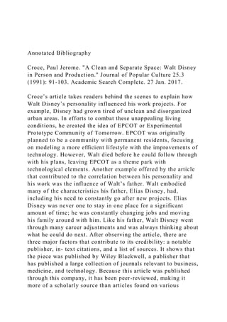 Annotated Bibliography
Croce, Paul Jerome. "A Clean and Separate Space: Walt Disney
in Person and Production." Journal of Popular Culture 25.3
(1991): 91-103. Academic Search Complete. 27 Jan. 2017.
Croce’s article takes readers behind the scenes to explain how
Walt Disney’s personality influenced his work projects. For
example, Disney had grown tired of unclean and disorganized
urban areas. In efforts to combat these unappealing living
conditions, he created the idea of EPCOT or Experimental
Prototype Community of Tomorrow. EPCOT was originally
planned to be a community with permanent residents, focusing
on modeling a more efficient lifestyle with the improvements of
technology. However, Walt died before he could follow through
with his plans, leaving EPCOT as a theme park with
technological elements. Another example offered by the article
that contributed to the correlation between his personality and
his work was the influence of Walt’s father. Walt embodied
many of the characteristics his father, Elias Disney, had,
including his need to constantly go after new projects. Elias
Disney was never one to stay in one place for a significant
amount of time; he was constantly changing jobs and moving
his family around with him. Like his father, Walt Disney went
through many career adjustments and was always thinking about
what he could do next. After observing the article, there are
three major factors that contribute to its credibility: a notable
publisher, in- text citations, and a list of sources. It shows that
the piece was published by Wiley Blackwell, a publisher that
has published a large collection of journals relevant to business,
medicine, and technology. Because this article was published
through this company, it has been peer-reviewed, making it
more of a scholarly source than articles found on various
 