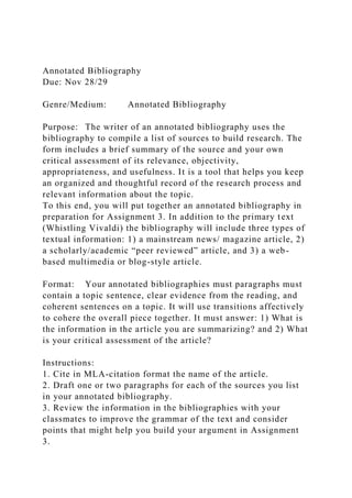 Annotated Bibliography
Due: Nov 28/29
Genre/Medium: Annotated Bibliography
Purpose: The writer of an annotated bibliography uses the
bibliography to compile a list of sources to build research. The
form includes a brief summary of the source and your own
critical assessment of its relevance, objectivity,
appropriateness, and usefulness. It is a tool that helps you keep
an organized and thoughtful record of the research process and
relevant information about the topic.
To this end, you will put together an annotated bibliography in
preparation for Assignment 3. In addition to the primary text
(Whistling Vivaldi) the bibliography will include three types of
textual information: 1) a mainstream news/ magazine article, 2)
a scholarly/academic “peer reviewed” article, and 3) a web-
based multimedia or blog-style article.
Format: Your annotated bibliographies must paragraphs must
contain a topic sentence, clear evidence from the reading, and
coherent sentences on a topic. It will use transitions affectively
to cohere the overall piece together. It must answer: 1) What is
the information in the article you are summarizing? and 2) What
is your critical assessment of the article?
Instructions:
1. Cite in MLA-citation format the name of the article.
2. Draft one or two paragraphs for each of the sources you list
in your annotated bibliography.
3. Review the information in the bibliographies with your
classmates to improve the grammar of the text and consider
points that might help you build your argument in Assignment
3.
 