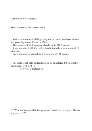 Annotated Bibliography
Due: Thursday, November 10th
· Write an annotated bibliography on the topic you have chosen
for your Argument Essay in 1301.
· The annotated bibliography should be in MLA format.
· Your annotated bibliography should include a minimum of 10
sources.
· Each annotation should be a minimum of 150 words.
· For additional help understanding an annotated bibliography,
read pages 132-134 in
A Writer’s Reference.
***You are responsible for your own academic integrity. Do not
plagiarize.***
 