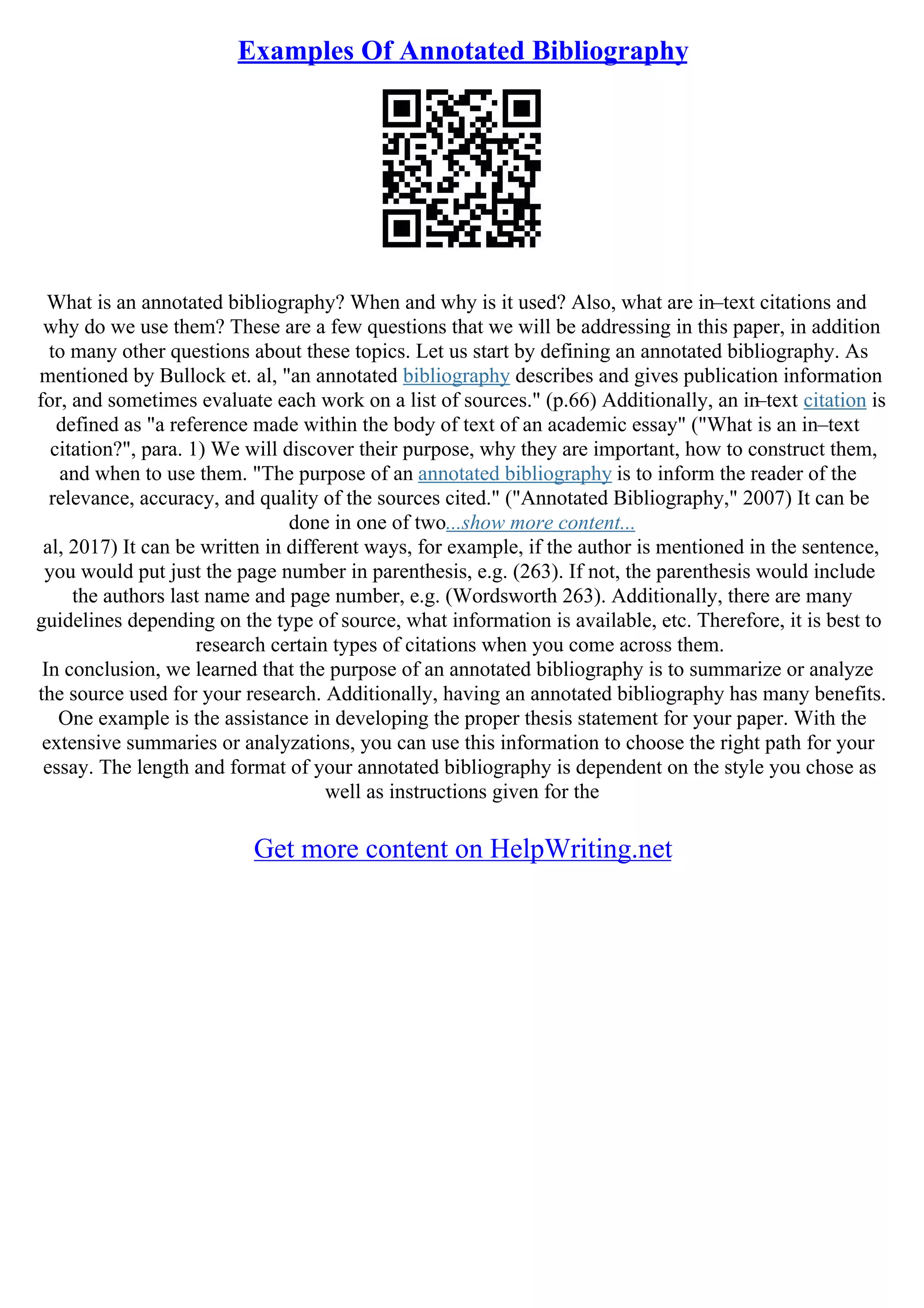 Examples Of Annotated Bibliography
What is an annotated bibliography? When and why is it used? Also, what are in–text citations and
why do we use them? These are a few questions that we will be addressing in this paper, in addition
to many other questions about these topics. Let us start by defining an annotated bibliography. As
mentioned by Bullock et. al, "an annotated bibliography describes and gives publication information
for, and sometimes evaluate each work on a list of sources." (p.66) Additionally, an in–text citation is
defined as "a reference made within the body of text of an academic essay" ("What is an in–text
citation?", para. 1) We will discover their purpose, why they are important, how to construct them,
and when to use them. "The purpose of an annotated bibliography is to inform the reader of the
relevance, accuracy, and quality of the sources cited." ("Annotated Bibliography," 2007) It can be
done in one of two...show more content...
al, 2017) It can be written in different ways, for example, if the author is mentioned in the sentence,
you would put just the page number in parenthesis, e.g. (263). If not, the parenthesis would include
the authors last name and page number, e.g. (Wordsworth 263). Additionally, there are many
guidelines depending on the type of source, what information is available, etc. Therefore, it is best to
research certain types of citations when you come across them.
In conclusion, we learned that the purpose of an annotated bibliography is to summarize or analyze
the source used for your research. Additionally, having an annotated bibliography has many benefits.
One example is the assistance in developing the proper thesis statement for your paper. With the
extensive summaries or analyzations, you can use this information to choose the right path for your
essay. The length and format of your annotated bibliography is dependent on the style you chose as
well as instructions given for the
Get more content on HelpWriting.net
 