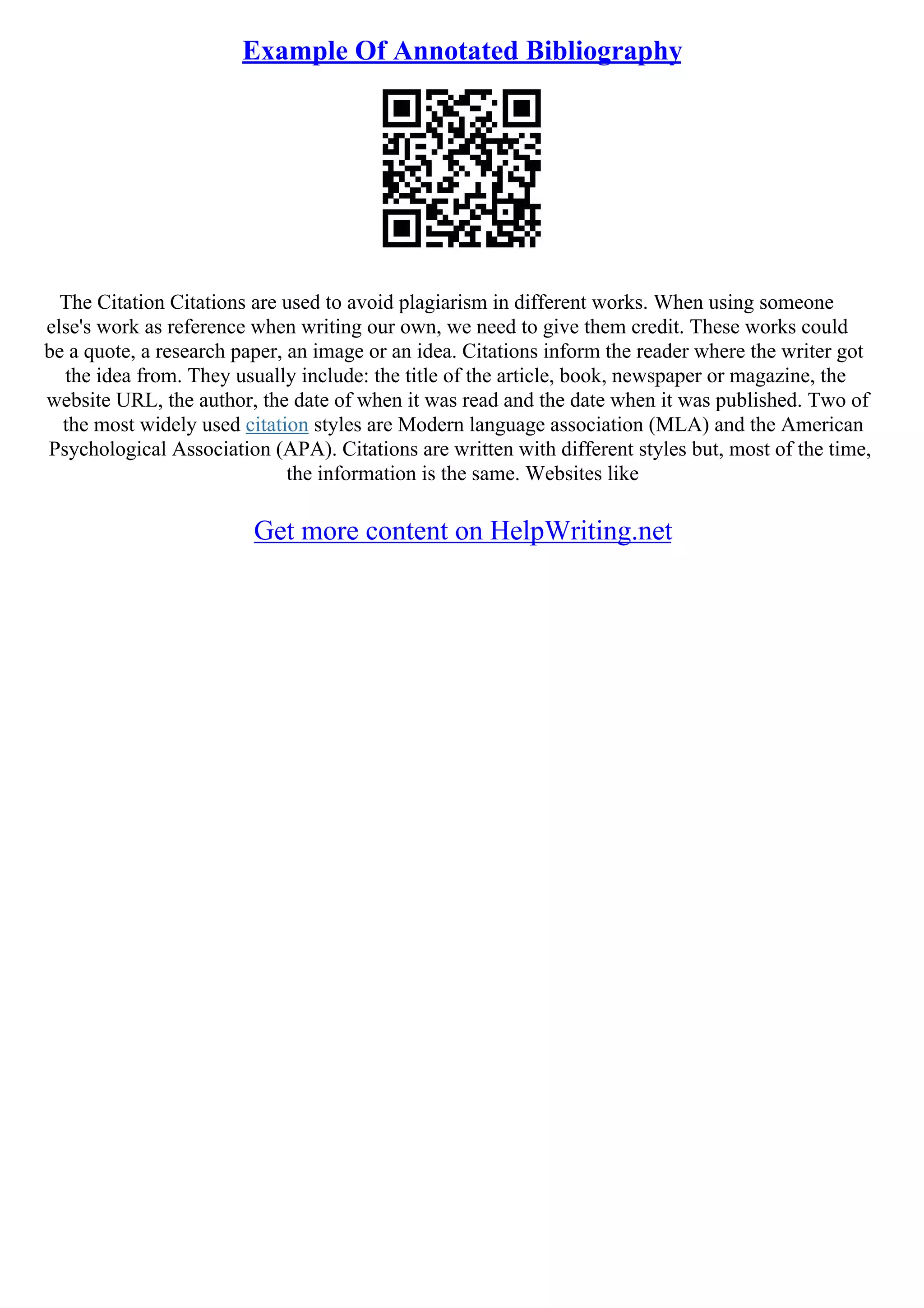 Example Of Annotated Bibliography
The Citation Citations are used to avoid plagiarism in different works. When using someone
else's work as reference when writing our own, we need to give them credit. These works could
be a quote, a research paper, an image or an idea. Citations inform the reader where the writer got
the idea from. They usually include: the title of the article, book, newspaper or magazine, the
website URL, the author, the date of when it was read and the date when it was published. Two of
the most widely used citation styles are Modern language association (MLA) and the American
Psychological Association (APA). Citations are written with different styles but, most of the time,
the information is the same. Websites like
Get more content on HelpWriting.net
 