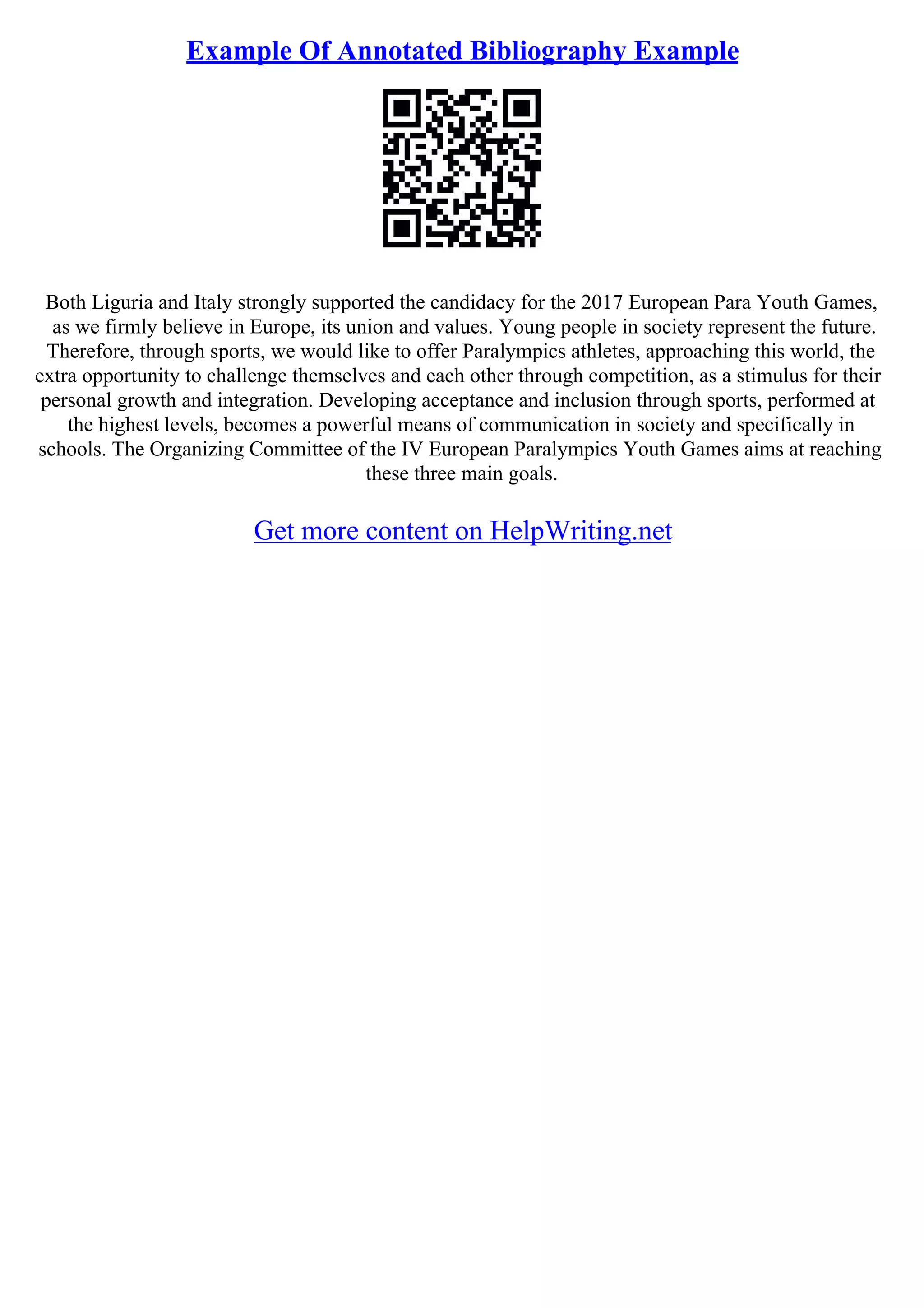 Example Of Annotated Bibliography Example
Both Liguria and Italy strongly supported the candidacy for the 2017 European Para Youth Games,
as we firmly believe in Europe, its union and values. Young people in society represent the future.
Therefore, through sports, we would like to offer Paralympics athletes, approaching this world, the
extra opportunity to challenge themselves and each other through competition, as a stimulus for their
personal growth and integration. Developing acceptance and inclusion through sports, performed at
the highest levels, becomes a powerful means of communication in society and specifically in
schools. The Organizing Committee of the IV European Paralympics Youth Games aims at reaching
these three main goals.
Get more content on HelpWriting.net
 