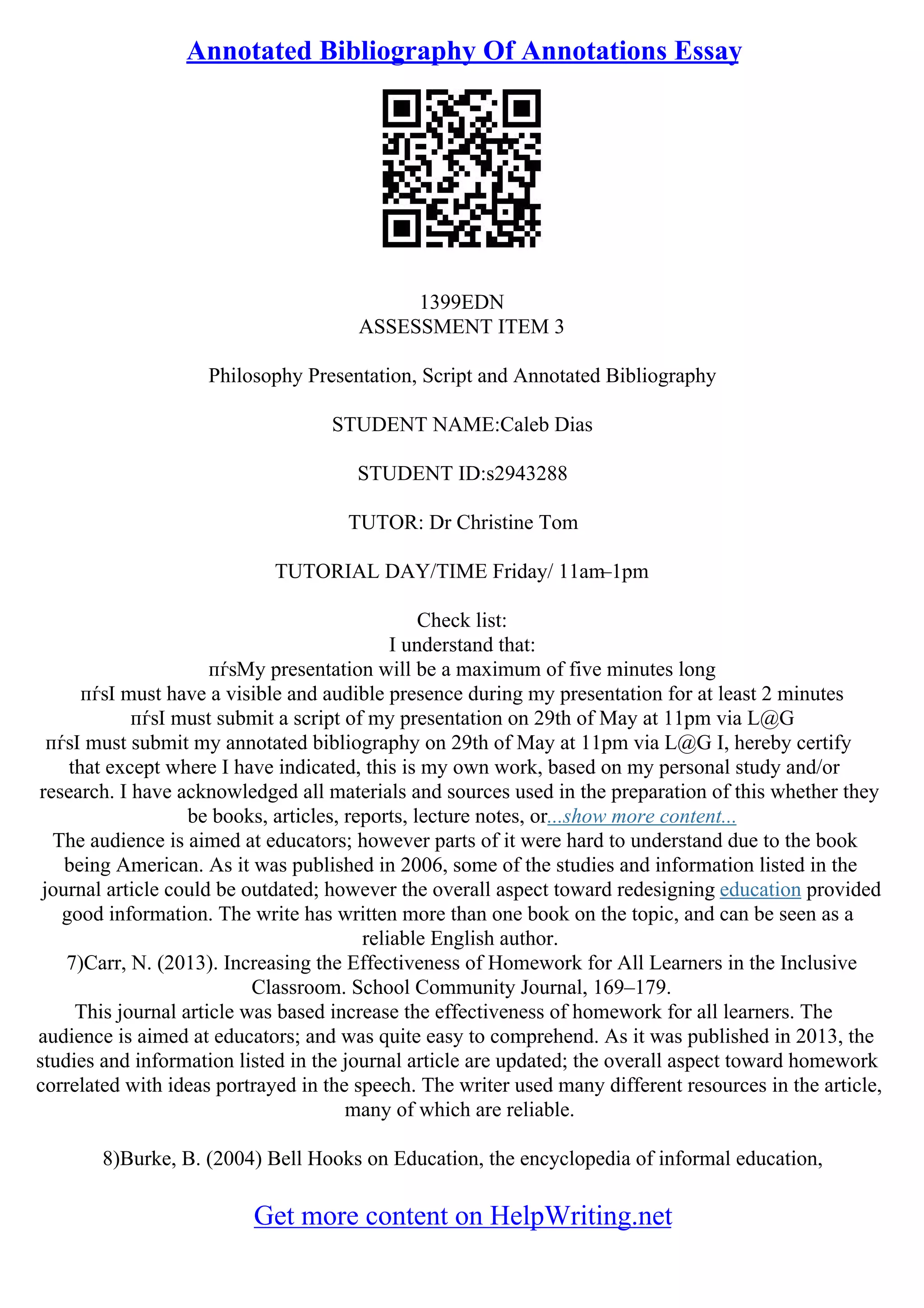 Annotated Bibliography Of Annotations Essay
1399EDN
ASSESSMENT ITEM 3
Philosophy Presentation, Script and Annotated Bibliography
STUDENT NAME:Caleb Dias
STUDENT ID:s2943288
TUTOR: Dr Christine Tom
TUTORIAL DAY/TIME Friday/ 11am–1pm
Check list:
I understand that:
пѓѕMy presentation will be a maximum of five minutes long
пѓѕI must have a visible and audible presence during my presentation for at least 2 minutes
пѓѕI must submit a script of my presentation on 29th of May at 11pm via L@G
пѓѕI must submit my annotated bibliography on 29th of May at 11pm via L@G I, hereby certify
that except where I have indicated, this is my own work, based on my personal study and/or
research. I have acknowledged all materials and sources used in the preparation of this whether they
be books, articles, reports, lecture notes, or...show more content...
The audience is aimed at educators; however parts of it were hard to understand due to the book
being American. As it was published in 2006, some of the studies and information listed in the
journal article could be outdated; however the overall aspect toward redesigning education provided
good information. The write has written more than one book on the topic, and can be seen as a
reliable English author.
7)Carr, N. (2013). Increasing the Effectiveness of Homework for All Learners in the Inclusive
Classroom. School Community Journal, 169–179.
This journal article was based increase the effectiveness of homework for all learners. The
audience is aimed at educators; and was quite easy to comprehend. As it was published in 2013, the
studies and information listed in the journal article are updated; the overall aspect toward homework
correlated with ideas portrayed in the speech. The writer used many different resources in the article,
many of which are reliable.
8)Burke, B. (2004) Bell Hooks on Education, the encyclopedia of informal education,
Get more content on HelpWriting.net
 
