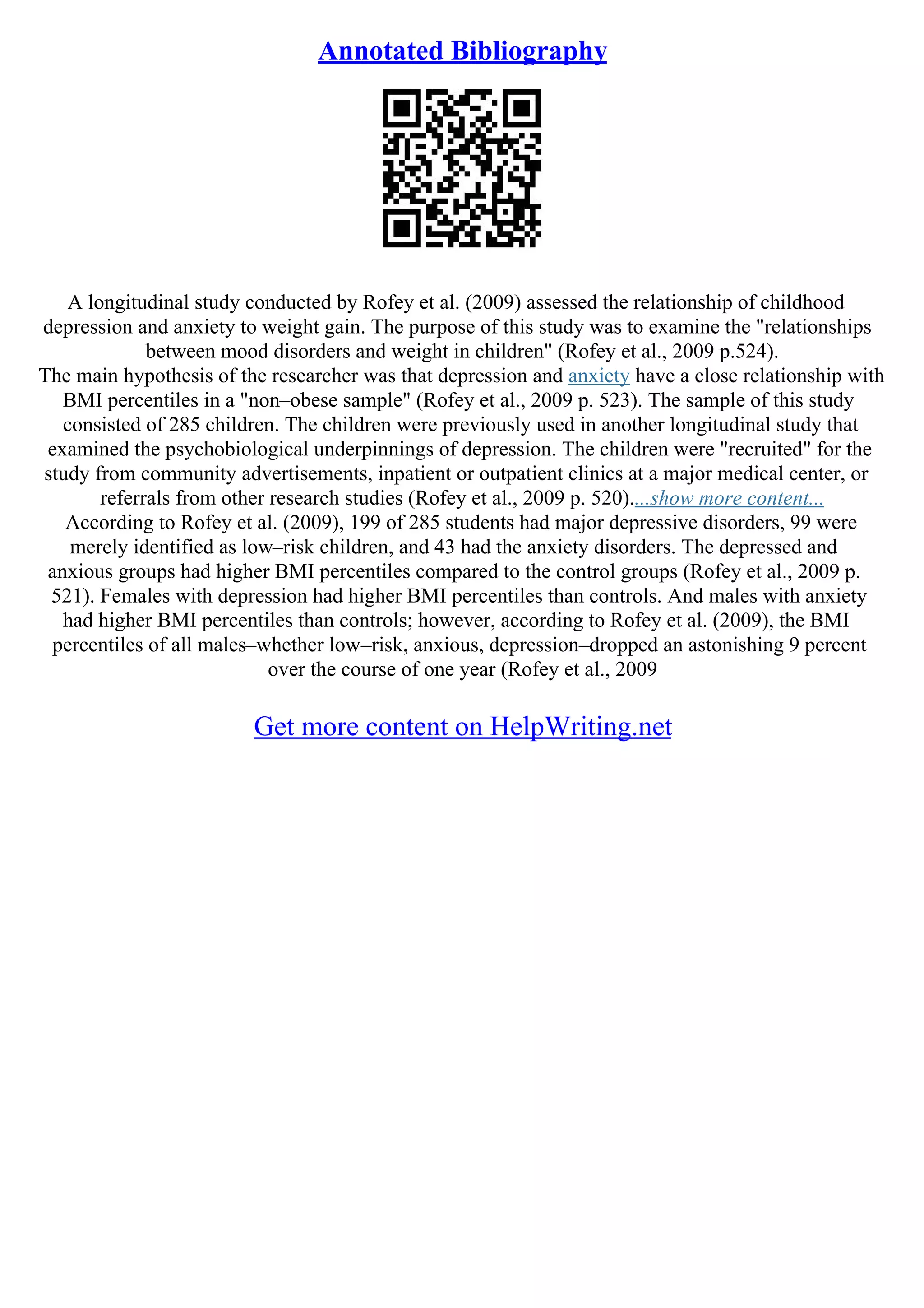 Annotated Bibliography
A longitudinal study conducted by Rofey et al. (2009) assessed the relationship of childhood
depression and anxiety to weight gain. The purpose of this study was to examine the "relationships
between mood disorders and weight in children" (Rofey et al., 2009 p.524).
The main hypothesis of the researcher was that depression and anxiety have a close relationship with
BMI percentiles in a "non–obese sample" (Rofey et al., 2009 p. 523). The sample of this study
consisted of 285 children. The children were previously used in another longitudinal study that
examined the psychobiological underpinnings of depression. The children were "recruited" for the
study from community advertisements, inpatient or outpatient clinics at a major medical center, or
referrals from other research studies (Rofey et al., 2009 p. 520)....show more content...
According to Rofey et al. (2009), 199 of 285 students had major depressive disorders, 99 were
merely identified as low–risk children, and 43 had the anxiety disorders. The depressed and
anxious groups had higher BMI percentiles compared to the control groups (Rofey et al., 2009 p.
521). Females with depression had higher BMI percentiles than controls. And males with anxiety
had higher BMI percentiles than controls; however, according to Rofey et al. (2009), the BMI
percentiles of all males–whether low–risk, anxious, depression–dropped an astonishing 9 percent
over the course of one year (Rofey et al., 2009
Get more content on HelpWriting.net
 