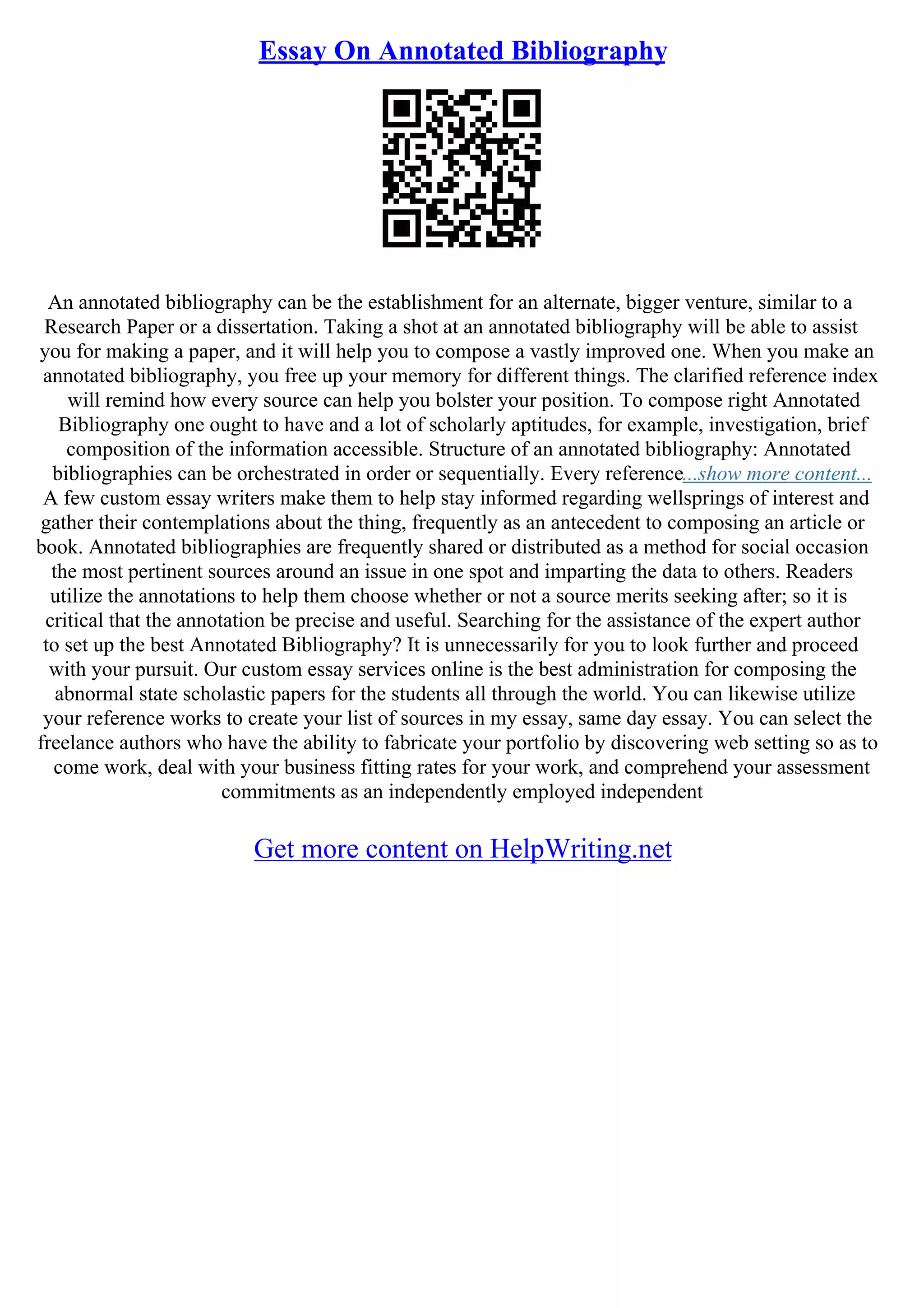 Essay On Annotated Bibliography
An annotated bibliography can be the establishment for an alternate, bigger venture, similar to a
Research Paper or a dissertation. Taking a shot at an annotated bibliography will be able to assist
you for making a paper, and it will help you to compose a vastly improved one. When you make an
annotated bibliography, you free up your memory for different things. The clarified reference index
will remind how every source can help you bolster your position. To compose right Annotated
Bibliography one ought to have and a lot of scholarly aptitudes, for example, investigation, brief
composition of the information accessible. Structure of an annotated bibliography: Annotated
bibliographies can be orchestrated in order or sequentially. Every reference...show more content...
A few custom essay writers make them to help stay informed regarding wellsprings of interest and
gather their contemplations about the thing, frequently as an antecedent to composing an article or
book. Annotated bibliographies are frequently shared or distributed as a method for social occasion
the most pertinent sources around an issue in one spot and imparting the data to others. Readers
utilize the annotations to help them choose whether or not a source merits seeking after; so it is
critical that the annotation be precise and useful. Searching for the assistance of the expert author
to set up the best Annotated Bibliography? It is unnecessarily for you to look further and proceed
with your pursuit. Our custom essay services online is the best administration for composing the
abnormal state scholastic papers for the students all through the world. You can likewise utilize
your reference works to create your list of sources in my essay, same day essay. You can select the
freelance authors who have the ability to fabricate your portfolio by discovering web setting so as to
come work, deal with your business fitting rates for your work, and comprehend your assessment
commitments as an independently employed independent
Get more content on HelpWriting.net
 