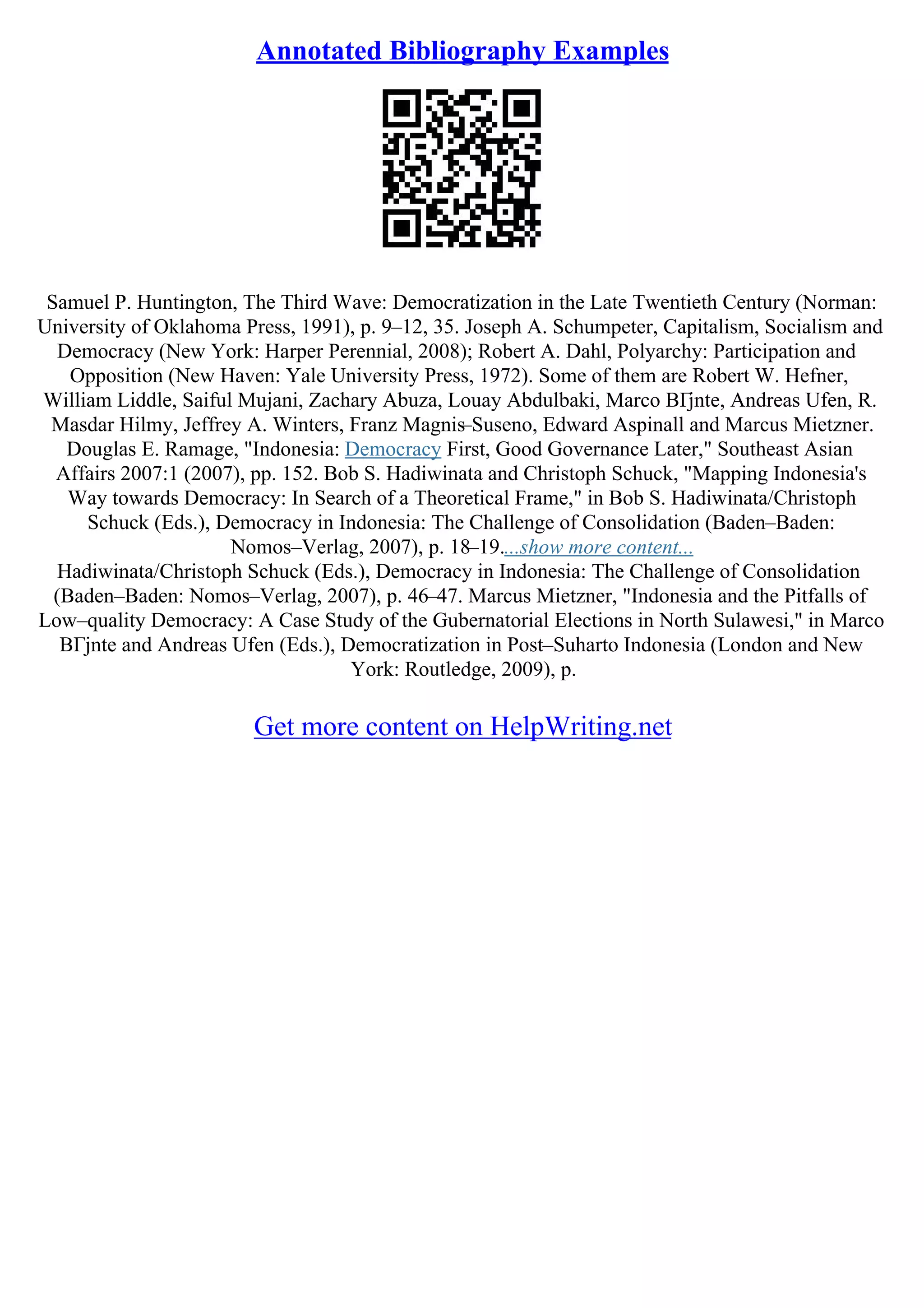 Annotated Bibliography Examples
Samuel P. Huntington, The Third Wave: Democratization in the Late Twentieth Century (Norman:
University of Oklahoma Press, 1991), p. 9–12, 35. Joseph A. Schumpeter, Capitalism, Socialism and
Democracy (New York: Harper Perennial, 2008); Robert A. Dahl, Polyarchy: Participation and
Opposition (New Haven: Yale University Press, 1972). Some of them are Robert W. Hefner,
William Liddle, Saiful Mujani, Zachary Abuza, Louay Abdulbaki, Marco BГјnte, Andreas Ufen, R.
Masdar Hilmy, Jeffrey A. Winters, Franz Magnis–Suseno, Edward Aspinall and Marcus Mietzner.
Douglas E. Ramage, "Indonesia: Democracy First, Good Governance Later," Southeast Asian
Affairs 2007:1 (2007), pp. 152. Bob S. Hadiwinata and Christoph Schuck, "Mapping Indonesia's
Way towards Democracy: In Search of a Theoretical Frame," in Bob S. Hadiwinata/Christoph
Schuck (Eds.), Democracy in Indonesia: The Challenge of Consolidation (Baden–Baden:
Nomos–Verlag, 2007), p. 18–19....show more content...
Hadiwinata/Christoph Schuck (Eds.), Democracy in Indonesia: The Challenge of Consolidation
(Baden–Baden: Nomos–Verlag, 2007), p. 46–47. Marcus Mietzner, "Indonesia and the Pitfalls of
Low–quality Democracy: A Case Study of the Gubernatorial Elections in North Sulawesi," in Marco
BГјnte and Andreas Ufen (Eds.), Democratization in Post–Suharto Indonesia (London and New
York: Routledge, 2009), p.
Get more content on HelpWriting.net
 