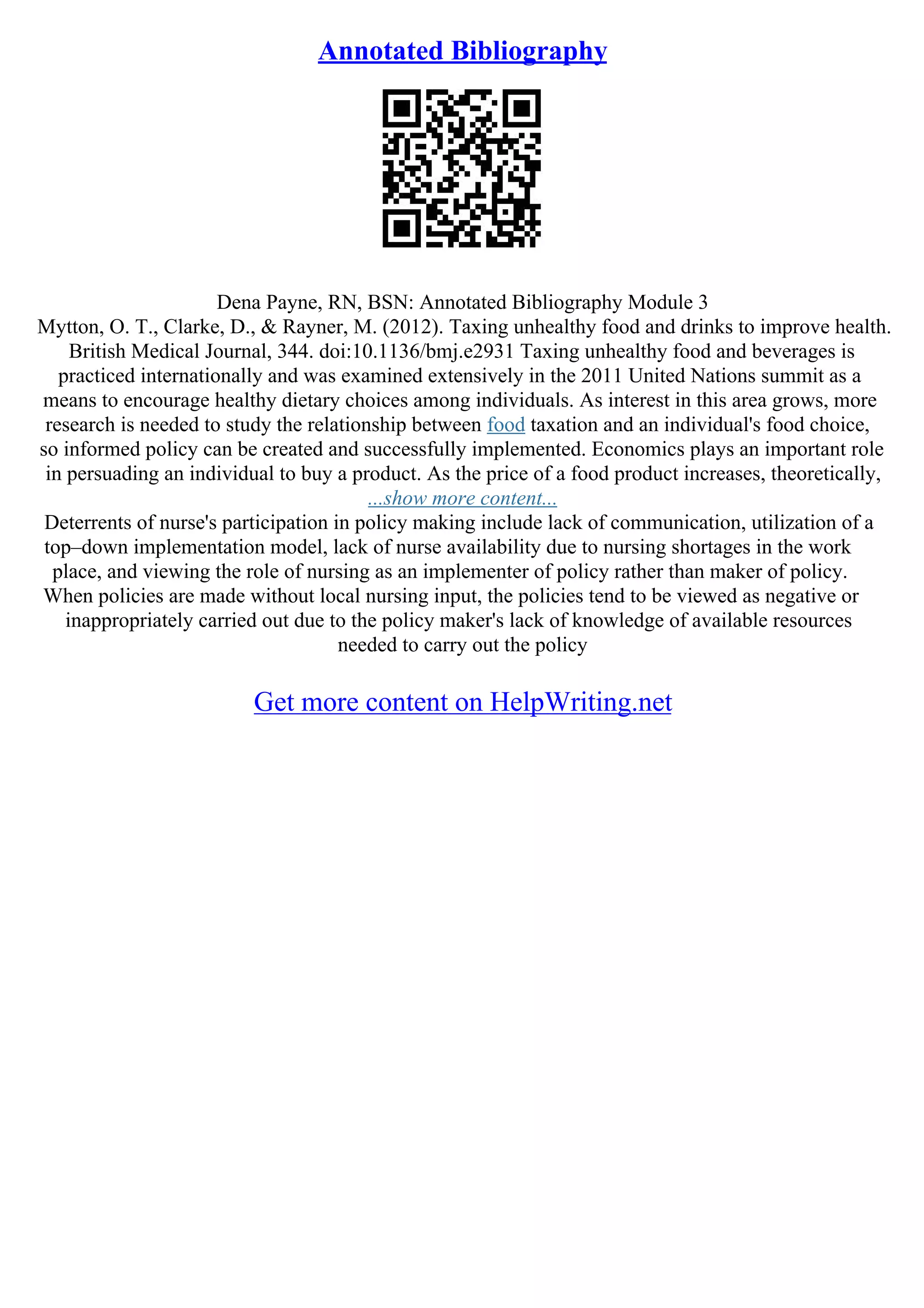 Annotated Bibliography
Dena Payne, RN, BSN: Annotated Bibliography Module 3
Mytton, O. T., Clarke, D., & Rayner, M. (2012). Taxing unhealthy food and drinks to improve health.
British Medical Journal, 344. doi:10.1136/bmj.e2931 Taxing unhealthy food and beverages is
practiced internationally and was examined extensively in the 2011 United Nations summit as a
means to encourage healthy dietary choices among individuals. As interest in this area grows, more
research is needed to study the relationship between food taxation and an individual's food choice,
so informed policy can be created and successfully implemented. Economics plays an important role
in persuading an individual to buy a product. As the price of a food product increases, theoretically,
...show more content...
Deterrents of nurse's participation in policy making include lack of communication, utilization of a
top–down implementation model, lack of nurse availability due to nursing shortages in the work
place, and viewing the role of nursing as an implementer of policy rather than maker of policy.
When policies are made without local nursing input, the policies tend to be viewed as negative or
inappropriately carried out due to the policy maker's lack of knowledge of available resources
needed to carry out the policy
Get more content on HelpWriting.net
 