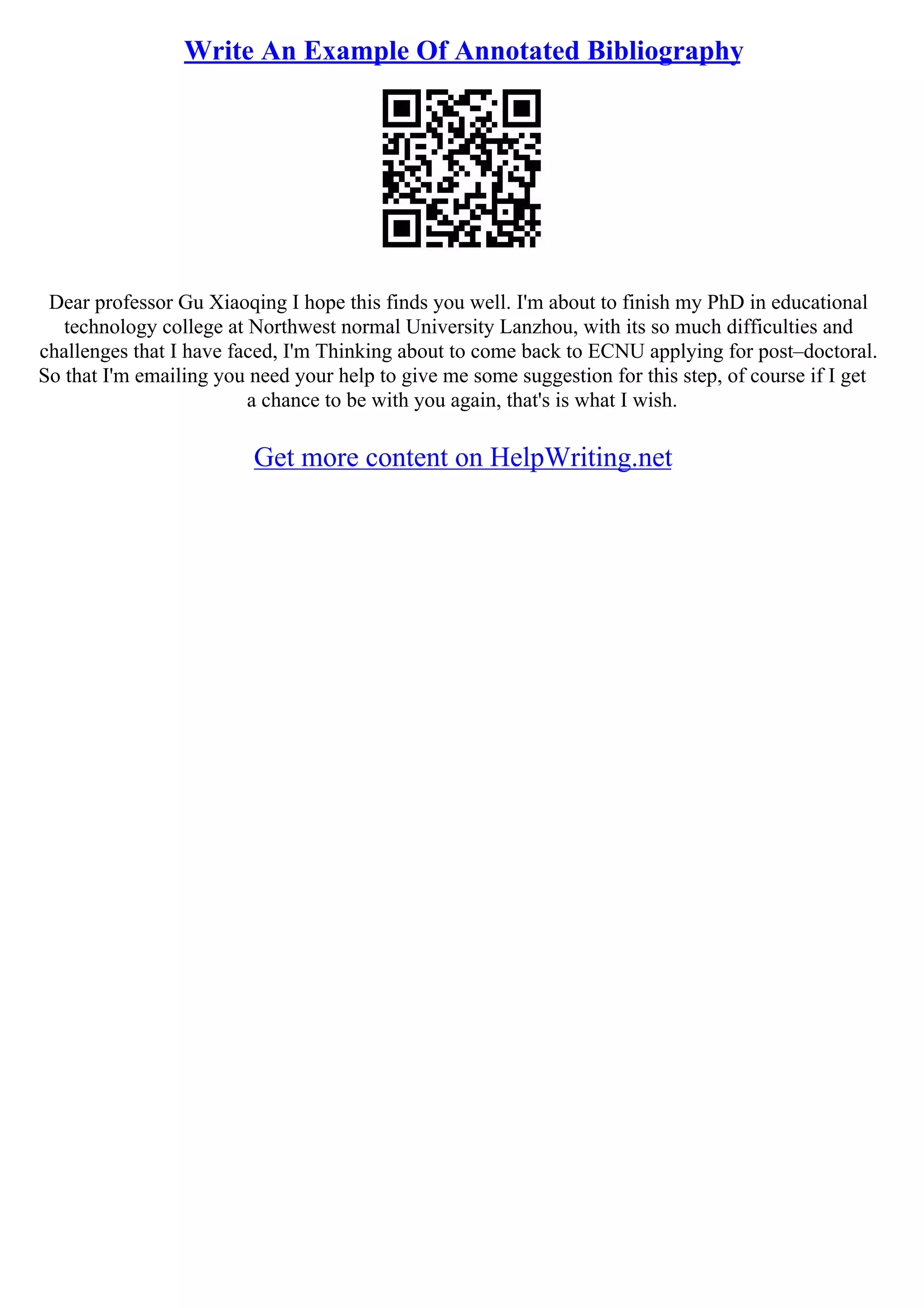 Write An Example Of Annotated Bibliography
Dear professor Gu Xiaoqing I hope this finds you well. I'm about to finish my PhD in educational
technology college at Northwest normal University Lanzhou, with its so much difficulties and
challenges that I have faced, I'm Thinking about to come back to ECNU applying for post–doctoral.
So that I'm emailing you need your help to give me some suggestion for this step, of course if I get
a chance to be with you again, that's is what I wish.
Get more content on HelpWriting.net
 