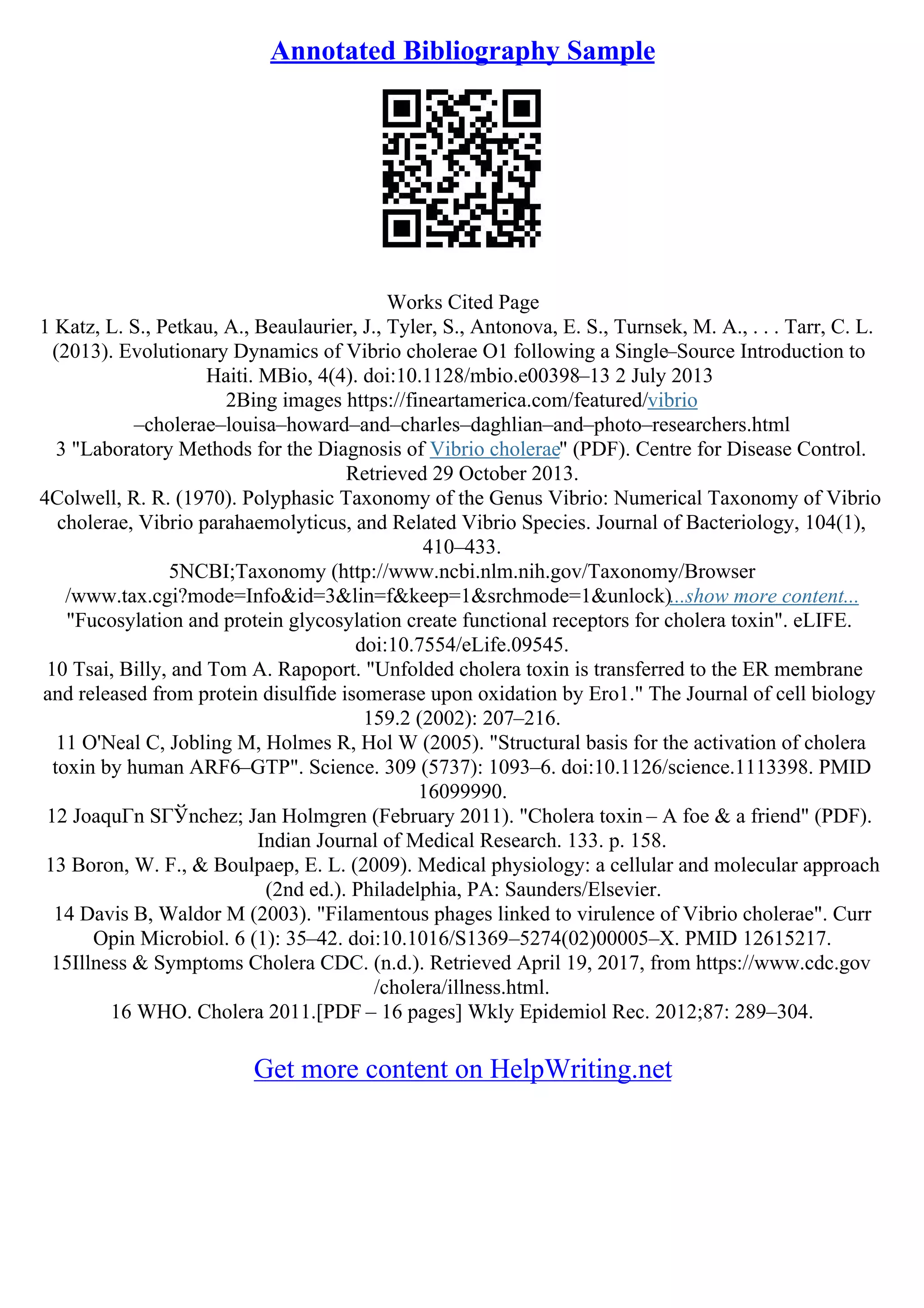 Annotated Bibliography Sample
Works Cited Page
1 Katz, L. S., Petkau, A., Beaulaurier, J., Tyler, S., Antonova, E. S., Turnsek, M. A., . . . Tarr, C. L.
(2013). Evolutionary Dynamics of Vibrio cholerae O1 following a Single–Source Introduction to
Haiti. MBio, 4(4). doi:10.1128/mbio.e00398–13 2 July 2013
2Bing images https://fineartamerica.com/featured/vibrio
–cholerae–louisa–howard–and–charles–daghlian–and–photo–researchers.html
3 "Laboratory Methods for the Diagnosis of Vibrio cholerae" (PDF). Centre for Disease Control.
Retrieved 29 October 2013.
4Colwell, R. R. (1970). Polyphasic Taxonomy of the Genus Vibrio: Numerical Taxonomy of Vibrio
cholerae, Vibrio parahaemolyticus, and Related Vibrio Species. Journal of Bacteriology, 104(1),
410–433.
5NCBI;Taxonomy (http://www.ncbi.nlm.nih.gov/Taxonomy/Browser
/www.tax.cgi?mode=Info&id=3&lin=f&keep=1&srchmode=1&unlock)...show more content...
"Fucosylation and protein glycosylation create functional receptors for cholera toxin". eLIFE.
doi:10.7554/eLife.09545.
10 Tsai, Billy, and Tom A. Rapoport. "Unfolded cholera toxin is transferred to the ER membrane
and released from protein disulfide isomerase upon oxidation by Ero1." The Journal of cell biology
159.2 (2002): 207–216.
11 O'Neal C, Jobling M, Holmes R, Hol W (2005). "Structural basis for the activation of cholera
toxin by human ARF6–GTP". Science. 309 (5737): 1093–6. doi:10.1126/science.1113398. PMID
16099990.
12 JoaquГn SГЎnchez; Jan Holmgren (February 2011). "Cholera toxin – A foe & a friend" (PDF).
Indian Journal of Medical Research. 133. p. 158.
13 Boron, W. F., & Boulpaep, E. L. (2009). Medical physiology: a cellular and molecular approach
(2nd ed.). Philadelphia, PA: Saunders/Elsevier.
14 Davis B, Waldor M (2003). "Filamentous phages linked to virulence of Vibrio cholerae". Curr
Opin Microbiol. 6 (1): 35–42. doi:10.1016/S1369–5274(02)00005–X. PMID 12615217.
15Illness & Symptoms Cholera CDC. (n.d.). Retrieved April 19, 2017, from https://www.cdc.gov
/cholera/illness.html.
16 WHO. Cholera 2011.[PDF – 16 pages] Wkly Epidemiol Rec. 2012;87: 289–304.
Get more content on HelpWriting.net
 