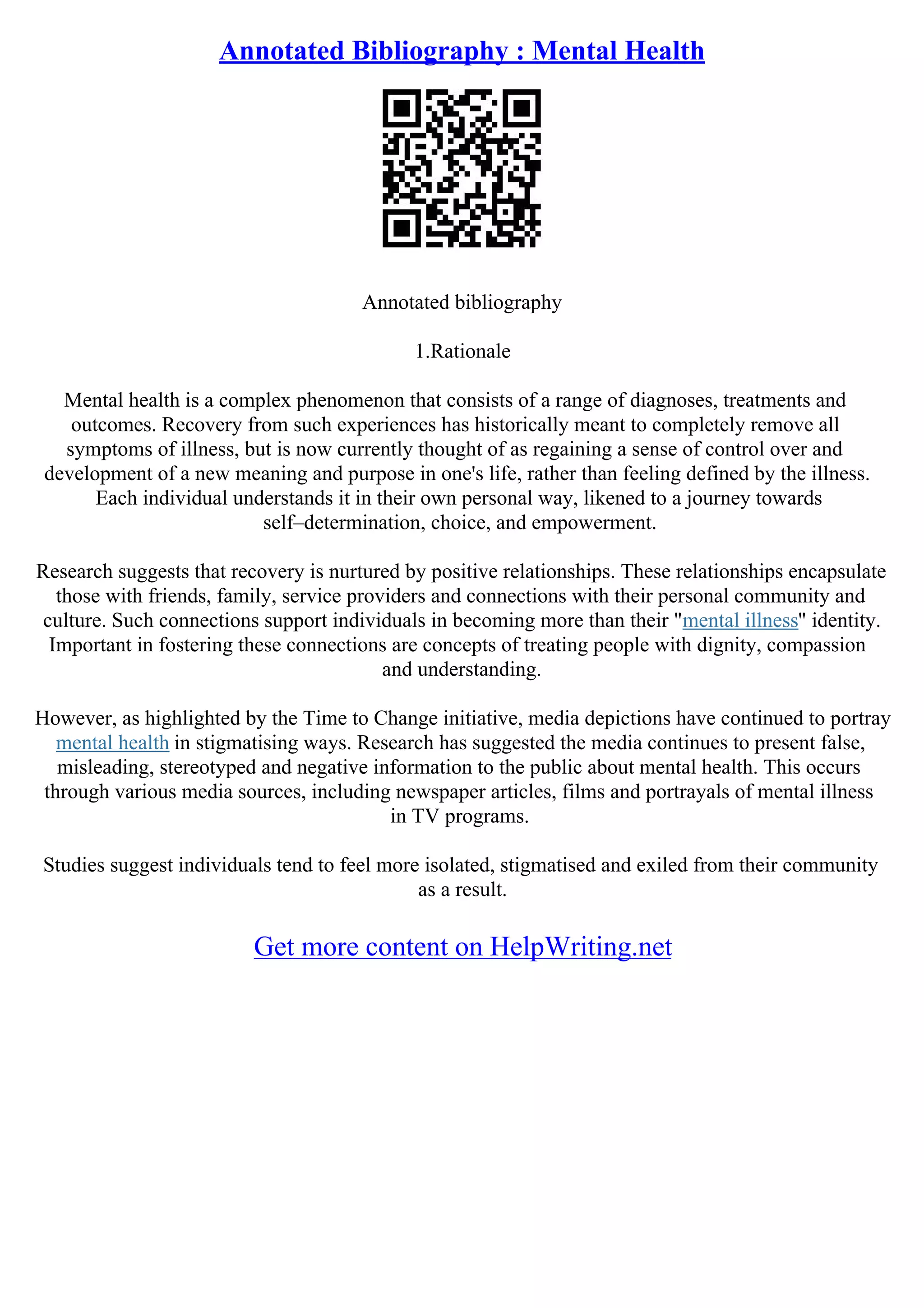 Annotated Bibliography : Mental Health
Annotated bibliography
1.Rationale
Mental health is a complex phenomenon that consists of a range of diagnoses, treatments and
outcomes. Recovery from such experiences has historically meant to completely remove all
symptoms of illness, but is now currently thought of as regaining a sense of control over and
development of a new meaning and purpose in one's life, rather than feeling defined by the illness.
Each individual understands it in their own personal way, likened to a journey towards
self–determination, choice, and empowerment.
Research suggests that recovery is nurtured by positive relationships. These relationships encapsulate
those with friends, family, service providers and connections with their personal community and
culture. Such connections support individuals in becoming more than their "mental illness" identity.
Important in fostering these connections are concepts of treating people with dignity, compassion
and understanding.
However, as highlighted by the Time to Change initiative, media depictions have continued to portray
mental health in stigmatising ways. Research has suggested the media continues to present false,
misleading, stereotyped and negative information to the public about mental health. This occurs
through various media sources, including newspaper articles, films and portrayals of mental illness
in TV programs.
Studies suggest individuals tend to feel more isolated, stigmatised and exiled from their community
as a result.
Get more content on HelpWriting.net
 