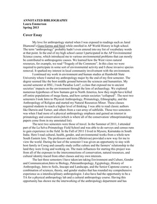 ANNOTATED BIBLIOGRAPHY
Laura Emmerson
Spring 2013
Cover Essay
My love for anthropology started when I was exposed to readings such as Jared
Diamond’s Guns Germs and Steel while enrolled in AP World History in high school.
The term “anthropology” probably hadn’t even entered into my list of vocabulary words
at that point. In the end of my high school career I participated in the AP Environmental
Science course, which introduced me to various environmental problems that can mostly
be contributed to anthropogenic causes. We learned how the West views natural
resources, for example, we read “Tragedy of the Commons”. In this class we were
required to participate in some sort of environmental activity and I chose invasive species
removal. It sparked my interest in local community involvement with the environment.
I continued my work in environment and human studies at Humboldt State
University where I started my anthropology major by the end of my first semester. The
degree seemed like the best middle ground between the sciences and humanities. My
second semester at HSU, I took Paradise Lost?, a class that exposed me to ancient
societies’ impacts on the environment through the lens of archaeology. We explored
numerous hypotheses of how humans got to North America, how they might have killed
off entire populations of mega fauna, and how certain societies “collapsed”. The next two
semesters I took Intro to Physical Anthropology, Primatology, Ethnography, and the
Anthropology of Religion and started my Natural Resources Minor. These classes
required students to reach a higher level of thinking. I was able to read classic authors
like Darwin and Turner, and others from a vast array of subfields. Those two semesters
was when I had more of a physical anthropology emphasis and gained an interest in
primatology and conservation (which is where all of the conservation/ ethnoprimatology
papers come from in my annotated list).
The next two semesters were those of travel. In the Summer of 2011, I attended
part of the La Selva Primatology Field School and was able to do surveys and census runs
to gain experience in the field. In the Fall of 2011 I lived in Mysore, Karnataka in South
India. Here I read cultural, health, gender, and environmental works from a whole new
South Eastern lens. The professors and texts (Shrinivas) provided a new way for me to
view the world. During the last of the semester I was given an opportunity to stay with
host family in Coorg and casually study coffee culture and the farmers’ relationship to the
land they were living and working on. The main influences for starting this project was
from all of the exposure to the interconnections of conservation, natural resources, and
cultural identity traced from other classes and my own interests.
The last three semesters I have taken/am taking Environment and Culture, Gender
and Communication,Intro to Biology, Paleoanthropology, Egyptology, History of
Anthropology, Intro to Soils, Inscape and Landscape, and the Senior Capstone course; a
combination of sciences, theory, and gender studies that has rounded my comprehensive
experience as a interdisciplinary anthropologist. I also have had the opportunity to be a
TA for a physical anthropology lab and a cultural anthropology course. Having this
opportunity has shown me the interworking of the anthropology department and has
 