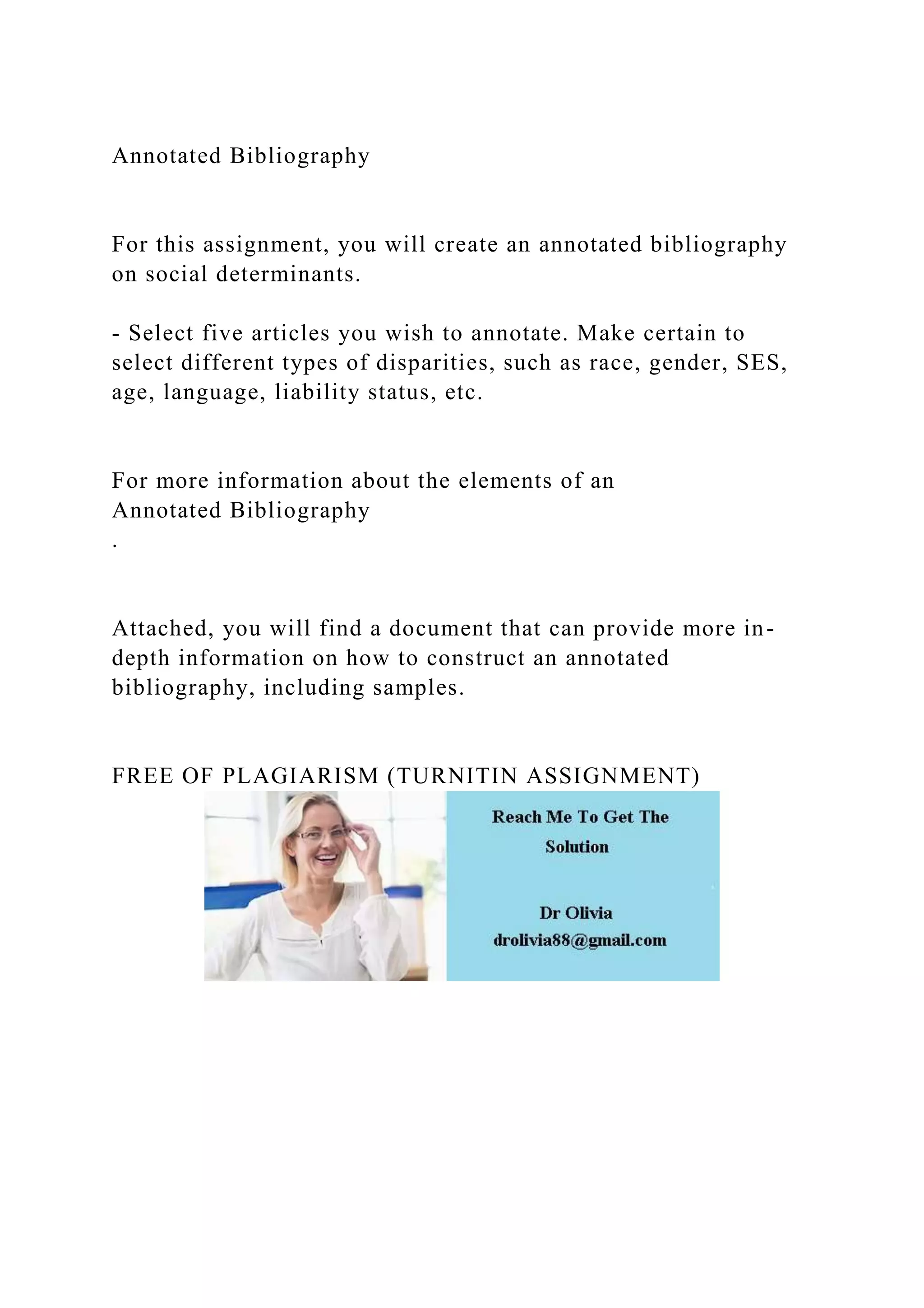 Annotated Bibliography
For this assignment, you will create an annotated bibliography
on social determinants.
- Select five articles you wish to annotate. Make certain to
select different types of disparities, such as race, gender, SES,
age, language, liability status, etc.
For more information about the elements of an
Annotated Bibliography
.
Attached, you will find a document that can provide more in-
depth information on how to construct an annotated
bibliography, including samples.
FREE OF PLAGIARISM (TURNITIN ASSIGNMENT)