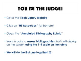 YOU BE THE JUDGE!
• Go to the iTech Library Website
• Click on “HS Resources” (at bottom)
• Open the “Annotated Bibliography Rubric”
• Work in pairs to assess bibliographies that I will display
on the screen using the 1-4 scale on the rubric
• We will do the first one together! 
 