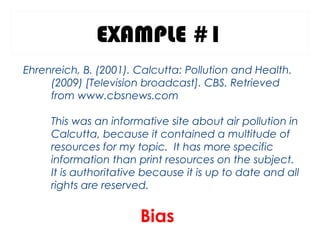 EXAMPLE #1
Ehrenreich, B. (2001). Calcutta: Pollution and Health.
(2009) [Television broadcast]. CBS. Retrieved
from www.cbsnews.com
This was an informative site about air pollution in
Calcutta, because it contained a multitude of
resources for my topic. It has more specific
information than print resources on the subject.
It is authoritative because it is up to date and all
rights are reserved.
Bias
 