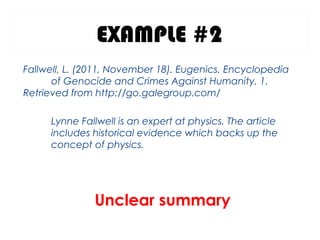 EXAMPLE #2
Fallwell, L. (2011, November 18). Eugenics. Encyclopedia
of Genocide and Crimes Against Humanity, 1.
Retrieved from http://go.galegroup.com/ 
Lynne Fallwell is an expert at physics. The article
includes historical evidence which backs up the
concept of physics.
Unclear summary
 