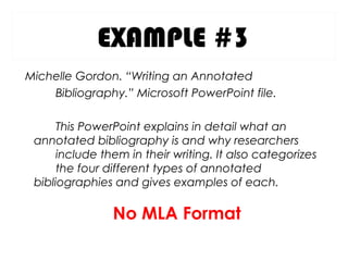 EXAMPLE #3
Michelle Gordon. “Writing an Annotated
Bibliography.” Microsoft PowerPoint file.
This PowerPoint explains in detail what an
annotated bibliography is and why researchers
include them in their writing. It also categorizes
the four different types of annotated
bibliographies and gives examples of each.
No MLA Format
 