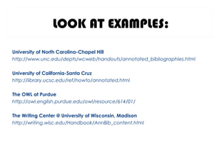 LOOK AT EXAMPLES:
University of North Carolina-Chapel Hill
http://www.unc.edu/depts/wcweb/handouts/annotated_bibliographies.html
University of California-Santa Cruz
http://library.ucsc.edu/ref/howto/annotated.html
The OWL at Purdue
http://owl.english.purdue.edu/owl/resource/614/01/
The Writing Center @ University of Wisconsin, Madison
http://writing.wisc.edu/Handbook/AnnBib_content.html
 
