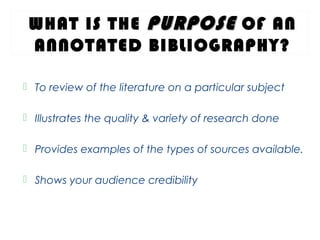 WHAT IS THE PURPOSEPURPOSE OF AN
ANNOTATED BIBLIOGRAPHY?
 To review of the literature on a particular subject
 Illustrates the quality & variety of research done
 Provides examples of the types of sources available.
 Shows your audience credibility
 