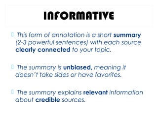 INFORMATIVE
 This form of annotation is a short summary
(2-3 powerful sentences) with each source
clearly connected to your topic.
 The summary is unbiased, meaning it
doesn’t take sides or have favorites.
 The summary explains relevant information
about credible sources.
 