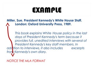EXAMPLE
Miller, Sue. President Kennedy's White House Staff.
London: Oxford University Press, 1989.
This book explains White House policy in the last
days of President Kennedy's term because it
provides full, unedited interviews with several of
President Kennedy's key staff members. In
addition to interviews, it also includes excerpts
from Kennedy's own diary.
NOTICE THE MLA FORMAT
 