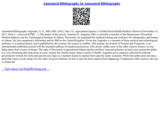 Annotated Bibliography In Annotated Bibliography
Annotated Bibliography Angoules, A. G., MD, PhD. (2012, June 13). Agricultural Injuries: A Global Rural Health Problem. Retrieved November 13,
2017, from (–– removed HTML ––) The author of this article, Antonios G. Angoules MD, is currently a member of the Department of Essential
Medical Subjects and the Technological Institute of Athens. Previously, he completed his medical training and residency for orthopaedics and trauma
in Athens. He also completed a fellowship and his PhD in the United Kingdom. Given that Angoules is a member of these medical and technological
institutes, is a medical doctor, and is published by this journal, this source is credible. This journal, the Journal of Trauma and Treatment, is an
internationally published journal with the intended audience of medical professions. This article, unlike most of the other sources, focuses on one
thing rather than a series of things. The topic of this article is agricultural related injuries and their immense presence in rural areas around the globe.
It is very interesting that rural areas in every country has similar issues when it comes to health. Angoules gives statistics collected by national
governments to back his work and uses his own logic as a medical doctor to explain farm–specific injury scenarios. While the author does not take a
particular stance on one thing over the other, he gives solutions on how to prevent these injuries from happening. Compared to other sources, this one
is unique but
... Get more on HelpWriting.net ...
 