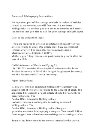 Annotated Bibliography Instructions:
An important part of the concept analysis is review of articles
related to the concept you will focus on. An annotated
bibliography is a method you can use to summarize and assess
the articles that you plan to use for your concept analysis paper.
Grief is the concept of focus!
- You are required to write an annotated bibliography of two
articles related to grief. One article must have an empirical
referent of grief. For example, your required reading,
Martincekova, L. & Klatt, J. (2017).
Mothers' grief, forgiveness, and posttraumatic growth after the
loss of a child
.
OMEGA-Journal of Death and Dying,75
(3), 248-265. contains three empirical referents—the Texas
Revised Inventory of Grief, the Enright Forgiveness Inventory,
and the Posttraumatic Growth Inventory.
Paper Instructions:
1. You will write an annotated bibliography (summary and
assessment) of two articles related to the concept of grief. The
annotated bibliography of each article should be two to three
paragraphs long. The
Purdue OWL Annotated Bibliographies
website contains a useful guide to writing annotated
bibliographies. The
Purdue OWL Annotated Bibliographies Samples
provides annotated bibliography examples. You should follow
these suggestions related to summarizing and assessing articles:
Summarize: Some annotations merely summarize the source.
 