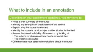What to include in an annotation
Depending on your assignment guidelines, you may have to:
• Write a brief summary of the source
• Identify any strengths or weaknesses of the source
• Explain why the source is relevant
• Identify the source’s relationships to other studies in the field
• Assess the overall reliability of the source by looking at:
• The author's conclusions and how he/she arrived at them
• The references consulted
• Communicate your personal conclusions about the source
 