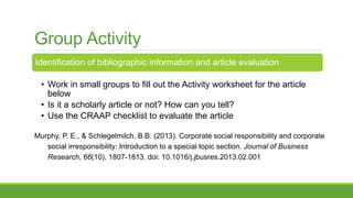 Group Activity
Identification of bibliographic information and article evaluation
• Work in small groups to fill out the Activity worksheet for the article
below
• Is it a scholarly article or not? How can you tell?
• Use the CRAAP checklist to evaluate the article
Murphy, P. E., & Schlegelmilch, B.B. (2013). Corporate social responsibility and corporate
social irresponsibility: Introduction to a special topic section. Journal of Business
Research, 66(10), 1807-1813. doi: 10.1016/j.jbusres.2013.02.001
 