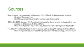 References
How to prepare an annotated bibliography. (2015, March 4). In Concordia University
Libraries. Retrieved from
http://library.concordia.ca/help/howto/annotatedbibliog.php
O’Neil, R. (2013, January 29). Annotated bibliography: Summarizing and evaluating your
sources. In Slideshare. Retrieved from
http://www.slideshare.net/PHSEagleLibrary/annotated-bibliography-16242547
The CRAAP Test Worksheet. (n.d.). In Juniata College Beeghly Library. Retrieved from
http://www.juniata.edu/services/library/instruction/handouts/craap_worksheet.pdf
 