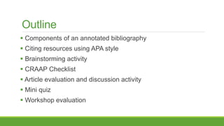 Outline
 Components of an annotated bibliography
 Citing resources using APA style
 Brainstorming activity
 CRAAP Checklist
 Article evaluation and discussion activity
 Mini quiz
 Workshop evaluation
 