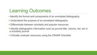 Learning Outcomes
 Identify the format and components of an annotated bibliography
 Understand the purpose of an annotated bibliography
 Differentiate between scholarly and popular resources
 Identify bibliographic information such as journal title, volume, doi, etc in
a scholarly journal
 Critically evaluate resources using the CRAAP Checklist
 