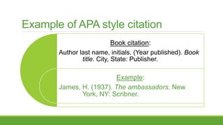 Example of APA style citation
Book citation:
Author last name, initials. (Year published). Book
title. City, State: Publisher.
Example:
James, H. (1937). The ambassadors. New
York, NY: Scribner.
 