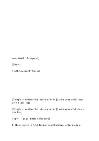 Annotated Bibliography
[Name]
South University Online
[Template: replace the information in [] with your work-then
delete this line]
[Template: replace the information in [] with your work-delete
this line]
Topic 1: [e.g. Early Childhood]
1) [List source in APA format in alphabetical order using a
 