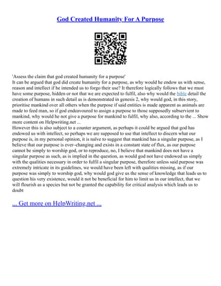 God Created Humanity For A Purpose
'Assess the claim that god created humanity for a purpose'
It can be argued that god did create humanity for a purpose, as why would he endow us with sense,
reason and intellect if he intended us to forgo their use? It therefore logically follows that we must
have some purpose, hidden or not that we are expected to fulfil, also why would the bible detail the
creation of humans in such detail as is demonstrated in genesis 2, why would god, in this story,
prioritise mankind over all others when the purpose if said entities is made apparent as animals are
made to feed man, so if god endeavoured to assign a purpose to those supposedly subservient to
mankind, why would he not give a purpose for mankind to fulfil, why also, according to the ... Show
more content on Helpwriting.net ...
However this is also subject to a counter argument, as perhaps it could be argued that god has
endowed us with intellect, so perhaps we are supposed to use that intellect to discern what our
purpose is, in my personal opinion, it is naïve to suggest that mankind has a singular purpose, as I
believe that our purpose is ever–changing and exists in a constant state of flux, as our purpose
cannot be simply to worship god, or to reproduce, no, I believe that mankind does not have a
singular purpose as such, as is implied in the question, as would god not have endowed us simply
with the qualities necessary in order to fulfil a singular purpose, therefore unless said purpose was
extremely intricate in its guidelines, we would have been left with qualities missing, as if our
purpose was simply to worship god, why would god give us the sense of knowledge that leads us to
question his very existence, would it not be beneficial for him to limit us in our intellect, that we
will flourish as a species but not be granted the capability for critical analysis which leads us to
doubt
... Get more on HelpWriting.net ...
 