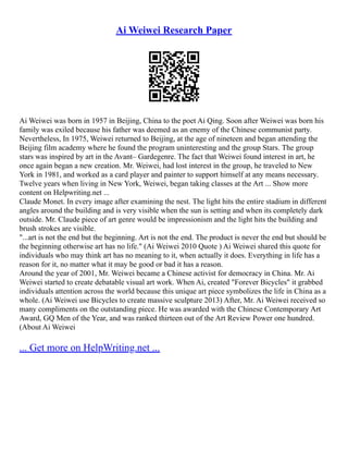 Ai Weiwei Research Paper
Ai Weiwei was born in 1957 in Beijing, China to the poet Ai Qing. Soon after Weiwei was born his
family was exiled because his father was deemed as an enemy of the Chinese communist party.
Nevertheless, In 1975, Weiwei returned to Beijing, at the age of nineteen and began attending the
Beijing film academy where he found the program uninteresting and the group Stars. The group
stars was inspired by art in the Avant– Gardegenre. The fact that Weiwei found interest in art, he
once again began a new creation. Mr. Weiwei, had lost interest in the group, he traveled to New
York in 1981, and worked as a card player and painter to support himself at any means necessary.
Twelve years when living in New York, Weiwei, began taking classes at the Art ... Show more
content on Helpwriting.net ...
Claude Monet. In every image after examining the nest. The light hits the entire stadium in different
angles around the building and is very visible when the sun is setting and when its completely dark
outside. Mr. Claude piece of art genre would be impressionism and the light hits the building and
brush strokes are visible.
"...art is not the end but the beginning. Art is not the end. The product is never the end but should be
the beginning otherwise art has no life." (Ai Weiwei 2010 Quote ) Ai Weiwei shared this quote for
individuals who may think art has no meaning to it, when actually it does. Everything in life has a
reason for it, no matter what it may be good or bad it has a reason.
Around the year of 2001, Mr. Weiwei became a Chinese activist for democracy in China. Mr. Ai
Weiwei started to create debatable visual art work. When Ai, created "Forever Bicycles" it grabbed
individuals attention across the world because this unique art piece symbolizes the life in China as a
whole. (Ai Weiwei use Bicycles to create massive sculpture 2013) After, Mr. Ai Weiwei received so
many compliments on the outstanding piece. He was awarded with the Chinese Contemporary Art
Award, GQ Men of the Year, and was ranked thirteen out of the Art Review Power one hundred.
(About Ai Weiwei
... Get more on HelpWriting.net ...
 
