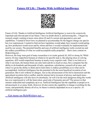 Future Of Life : Thanks With Artificial Intelligence
Future of Life: Thanks to Artificial Intelligence Artificial Intelligence is soon to be a massively
important and relevant part of our future. I have no doubt about it, and knowing this... I began my
research simply wanting to know more about AI and it's current and speculative uses and
capabilities. I wanted to know how we planned to accommodate for the biggest change our species
has ever experienced, I wanted to find out how legislature would adapt, how research would spring
up, how production would occur and by whom and how it would eventually be implemented and
used by our society. The potential benefits and uses of artificial intelligence really excited me and
the endless possibilities of what we could accomplish really propelled ... Show more content on
Helpwriting.net ...
However, the long–term goal of many researchers is to create general AI, AGI or strong AI. While
narrow AI may outperform humans at whatever its specific task is, like playing chess or solving
equations, AGI would outperform humans at nearly every cognitive task. There is no limit as to
what it can learn, the human brain can only learn and do so much at once, but a computer has the
ability to do hundreds and thousands of tasks, operations, calculations, research all at once, and
when it is given the ability to think and to learn there is endless possibilities as to what can be
accomplished. Artificial intelligence has the potential to be the most beneficial invention of our
generation. But it isn't without it's dangers. Just as the advancement of fire led to destruction and the
agricultural invention led to conflict, and the internet led to invasion of privacy and much more...
Artificial intelligence will also have it's drawbacks. So will it be the most dangerous thing this world
has ever experienced or will the benevolent, good side of humanity prevail? The answer to that
remains undecided and completely up to us. Artificial Intelligence has the capability to propel us to
advancements in so many fields. However AI also carries the capability to change everything for the
worse, and potentially destroy all of us; its future is entirely dependant on us as a species. As
artificial intelligence gets
... Get more on HelpWriting.net ...
 