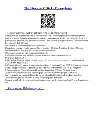 The Liberation Of De La Francophonie
1. L`ORGANISATION INTERNATIONALE DE LA FRANCOPHONIE
L`Organisation Internationale de la Francophonie (0IF) est une organisation dont les membres
parlent la langue française et partagent certaines valeurs comme la diversité culturelle, la paix, la
gouvernance démocratique, la consolidation de l`État de droit et la protection de l`environnement.
Les objectifs de l`OIF sont:
Instauration et développement de la démocratie
Prévention, gérance et arrêté des conflits, et soutien à l`État de droit et au droit de l`Homme
Intensification du dialogue des cultures et des civilisations
Union des peuples par leur connaissance mutuelle
Raffermissement de leur solidarité par des actions de coopération multilatéral
Promotion de l'éducation
L`OIF utilise la même langue comme langue officielle et langue de travail et c`est le français.
2. L`UNION AFRICAINE
L`Union Africaine(UA) est une organisation d`États Africains créée en 2002, à Durban en Afrique
du Sud en application de la déclaration du Syrte du 9 Septembre en 1999.Elle a remplacé
l`Organisation de l`Unité africaine(OUA).Les objectifs de L`Union Africaine sont :
Achever l`unité et la solidarité entre les pays africains et entre les peuples d'Afrique;
Sauvegarder la souveraineté, l'intégrité territoriale et l'indépendance de ses États membres;
Accélérer l'intégration politique et socio–économique du continent;
Soutenir et défendre les postions africaines communes sur les questions d'intérêt pour le continent et
ses
... Get more on HelpWriting.net ...
 
